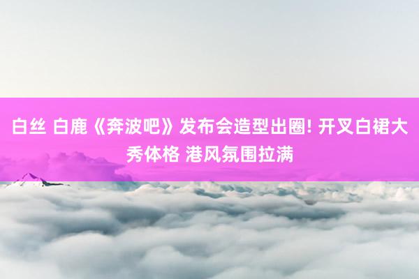 白丝 白鹿《奔波吧》发布会造型出圈! 开叉白裙大秀体格 港风氛围拉满