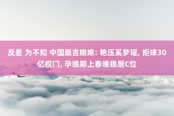 反差 为不知 中国版吉娘娘: 艳压奚梦瑶， 拒嫁30亿权门， 孕晚期上春晚稳居C位