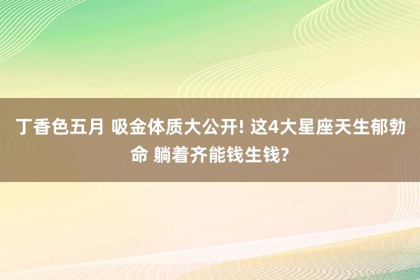 丁香色五月 吸金体质大公开! 这4大星座天生郁勃命 躺着齐能钱生钱?