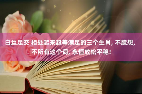 白丝足交 相处起来超等满足的三个生肖， 不臆想， 不所有这个词， 永恒放松平稳!