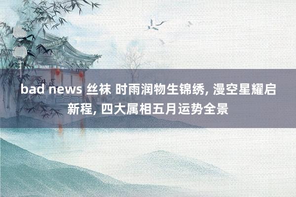 bad news 丝袜 时雨润物生锦绣， 漫空星耀启新程， 四大属相五月运势全景