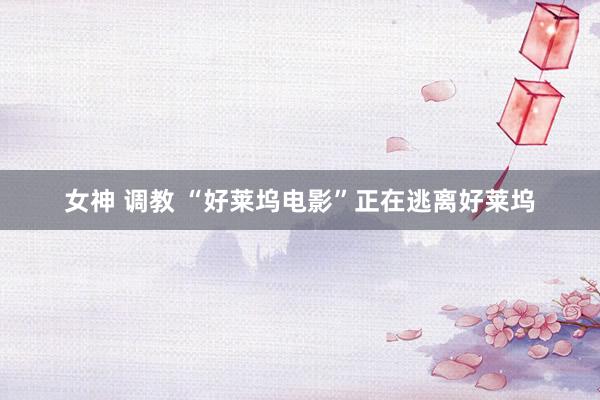 女神 调教 “好莱坞电影”正在逃离好莱坞