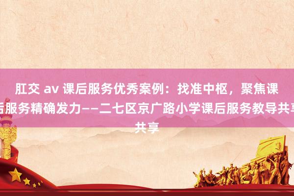 肛交 av 课后服务优秀案例：找准中枢，聚焦课后服务精确发力——二七区京广路小学课后服务教导共享
