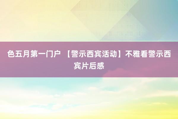 色五月第一门户 【警示西宾活动】不雅看警示西宾片后感
