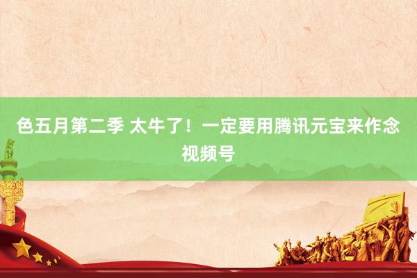 色五月第二季 太牛了！一定要用腾讯元宝来作念视频号