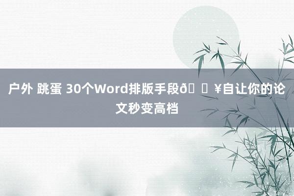 户外 跳蛋 30个Word排版手段🔥自让你的论文秒变高档