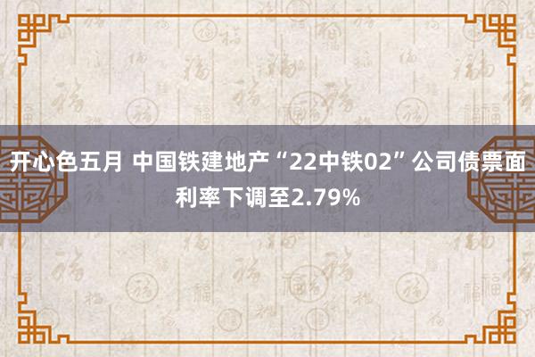 开心色五月 中国铁建地产“22中铁02”公司债票面利率下调至2.79%