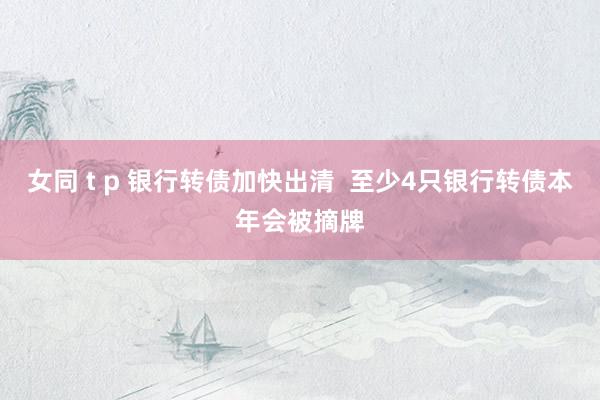 女同 t p 银行转债加快出清  至少4只银行转债本年会被摘牌