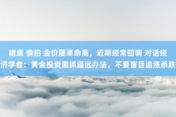 裙底 偷拍 金价屡革命高，近期经常回调 对话经济学者：黄金投资需抓遥远办法，不要盲目追涨杀跌