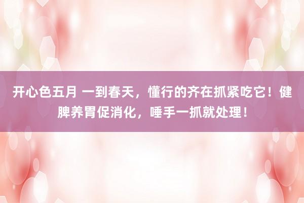开心色五月 一到春天，懂行的齐在抓紧吃它！健脾养胃促消化，唾手一抓就处理！