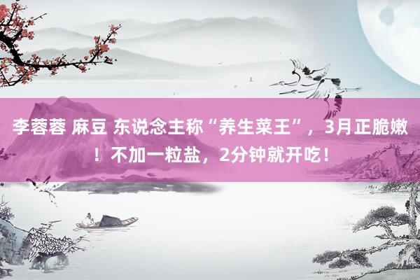 李蓉蓉 麻豆 东说念主称“养生菜王”，3月正脆嫩！不加一粒盐，2分钟就开吃！